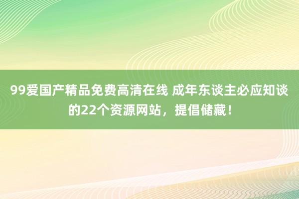 99爱国产精品免费高清在线 成年东谈主必应知谈的22个资源网站，提倡储藏！